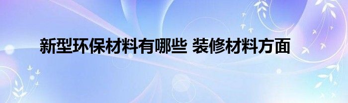 新型環(huán)保材料有哪些 裝修材料方面